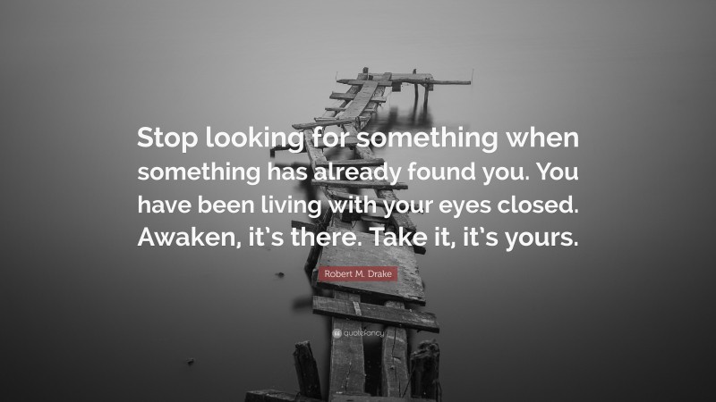 Robert M. Drake Quote: “Stop looking for something when something has already found you. You have been living with your eyes closed. Awaken, it’s there. Take it, it’s yours.”