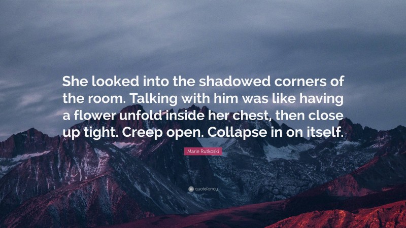 Marie Rutkoski Quote: “She looked into the shadowed corners of the room. Talking with him was like having a flower unfold inside her chest, then close up tight. Creep open. Collapse in on itself.”