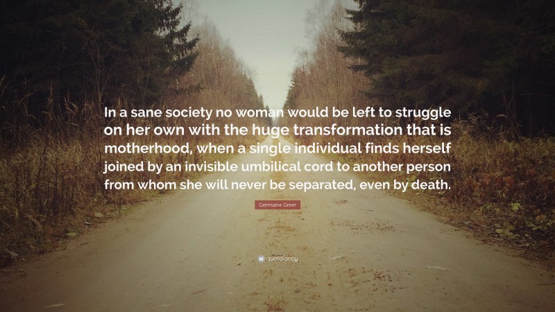 Germaine Greer Quote: “In a sane society no woman would be left to struggle on her own with the huge transformation that is motherhood, when a single individual finds herself joined by an invisible umbilical cord to another person from whom she will never be separated, even by death.”