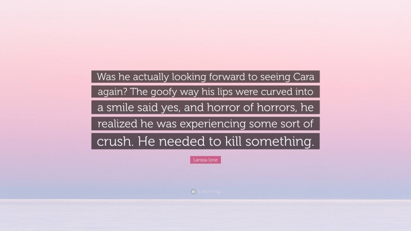 Larissa Ione Quote: “Was he actually looking forward to seeing Cara again? The goofy way his lips were curved into a smile said yes, and horror of horrors, he realized he was experiencing some sort of crush. He needed to kill something.”
