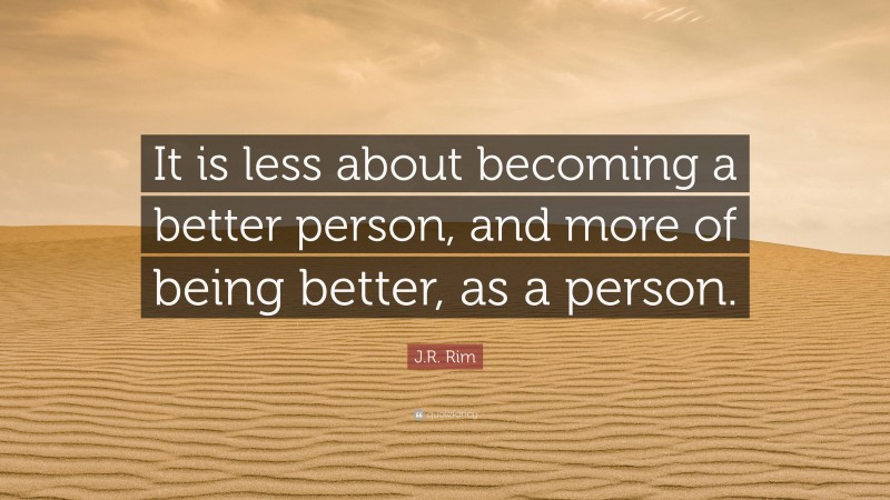 J.R. Rim Quote: “It is less about becoming a better person, and more of being better, as a person.”