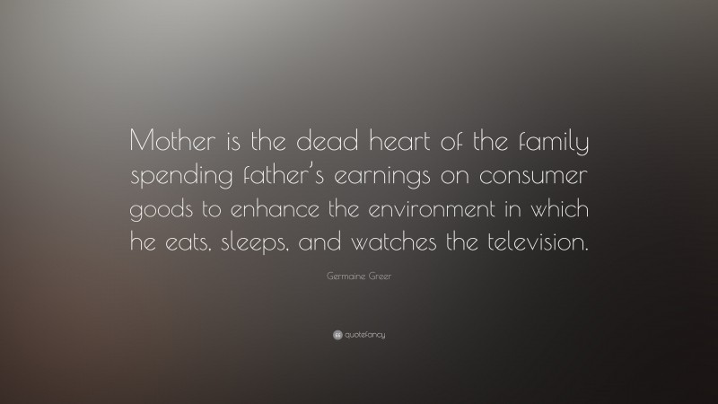 Germaine Greer Quote: “Mother is the dead heart of the family spending father’s earnings on consumer goods to enhance the environment in which he eats, sleeps, and watches the television.”