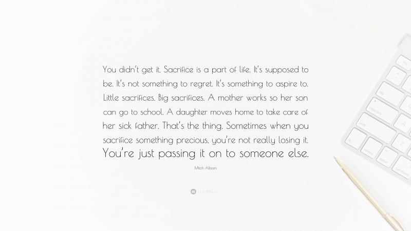 Mitch Albom Quote: “You didn’t get it. Sacrifice is a part of life. It’s supposed to be. It’s not something to regret. It’s something to aspire to. Little sacrifices. Big sacrifices. A mother works so her son can go to school. A daughter moves home to take care of her sick father. That’s the thing. Sometimes when you sacrifice something precious, you’re not really losing it. You’re just passing it on to someone else.”