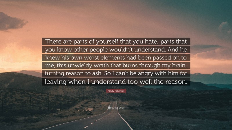 Mindy McGinnis Quote: “There are parts of yourself that you hate; parts that you know other people wouldn’t understand. And he knew his own worst elements had been passed on to me, this unwieldy wrath that burns through my brain, turning reason to ash. So I can’t be angry with him for leaving when I understand too well the reason.”