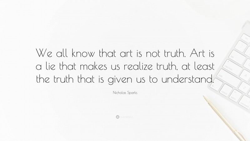 Nicholas Sparks Quote: “We all know that art is not truth. Art is a lie that makes us realize truth, at least the truth that is given us to understand.”