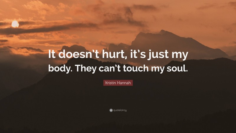Kristin Hannah Quote: “It doesn’t hurt, it’s just my body. They can’t touch my soul.”