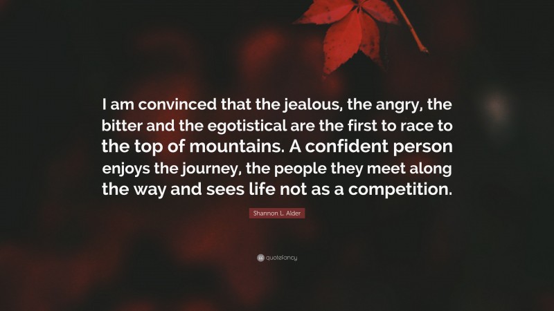 Shannon L. Alder Quote: “I am convinced that the jealous, the angry, the bitter and the egotistical are the first to race to the top of mountains. A confident person enjoys the journey, the people they meet along the way and sees life not as a competition.”