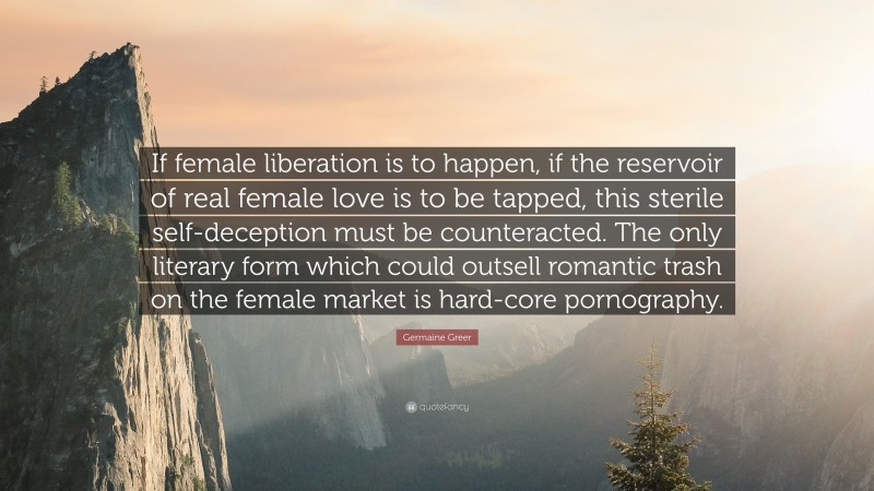 Germaine Greer Quote: “If female liberation is to happen, if the reservoir of real female love is to be tapped, this sterile self-deception must be counteracted. The only literary form which could outsell romantic trash on the female market is hard-core pornography.”