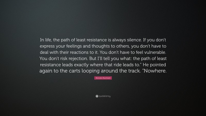 Brendon Burchard Quote: “In life, the path of least resistance is always silence. If you don’t express your feelings and thoughts to others, you don’t have to deal with their reactions to it. You don’t have to feel vulnerable. You don’t risk rejection. But I’ll tell you what: the path of least resistance leads exactly where that ride leads to.” He pointed again to the carts looping around the track. “Nowhere.”