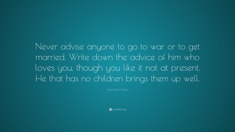 Germaine Greer Quote: “Never advise anyone to go to war or to get married. Write down the advice of him who loves you, though you like it not at present. He that has no children brings them up well.”