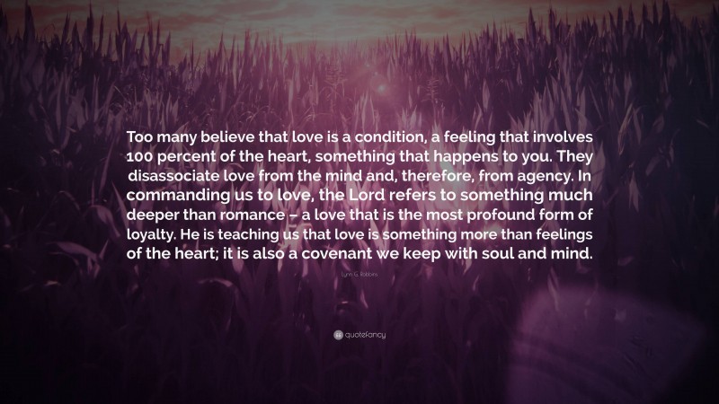 Lynn G. Robbins Quote: “Too many believe that love is a condition, a feeling that involves 100 percent of the heart, something that happens to you. They disassociate love from the mind and, therefore, from agency. In commanding us to love, the Lord refers to something much deeper than romance – a love that is the most profound form of loyalty. He is teaching us that love is something more than feelings of the heart; it is also a covenant we keep with soul and mind.”