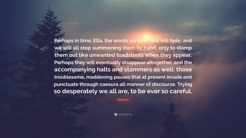 Mark Dunn Quote: “Perhaps in time, Ella, the words we have lost will fade, and we will all stop summoning them by habit, only to stamp them out like unwanted toadstools when they appear. Perhaps they will eventually disappear altogether, and the accompanying halts and stammers as well: those troublesome, maddening pauses that at present invade and punctuate through caesura all manner of discourse. Trying so desperately we all are, to be ever so careful.”
