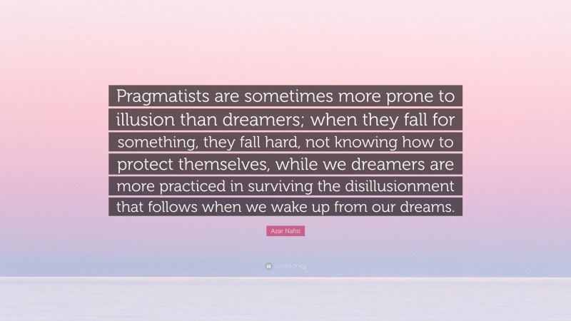 Azar Nafisi Quote: “Pragmatists are sometimes more prone to illusion than dreamers; when they fall for something, they fall hard, not knowing how to protect themselves, while we dreamers are more practiced in surviving the disillusionment that follows when we wake up from our dreams.”