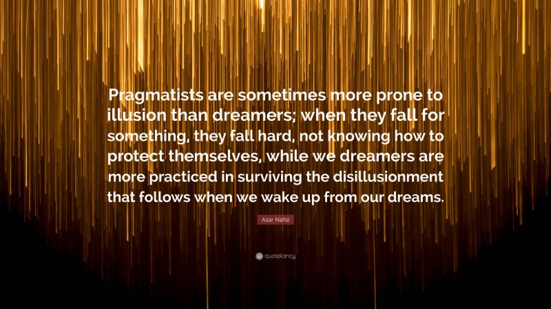 Azar Nafisi Quote: “Pragmatists are sometimes more prone to illusion than dreamers; when they fall for something, they fall hard, not knowing how to protect themselves, while we dreamers are more practiced in surviving the disillusionment that follows when we wake up from our dreams.”