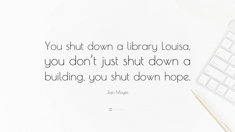 Jojo Moyes Quote: “You shut down a library Louisa, you don’t just shut down a building, you shut down hope.”