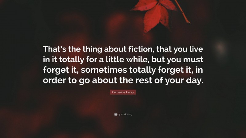 Catherine Lacey Quote: “That’s the thing about fiction, that you live in it totally for a little while, but you must forget it, sometimes totally forget it, in order to go about the rest of your day.”