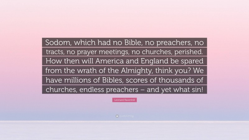 Leonard Ravenhill Quote: “Sodom, which had no Bible, no preachers, no tracts, no prayer meetings, no churches, perished. How then will America and England be spared from the wrath of the Almighty, think you? We have millions of Bibles, scores of thousands of churches, endless preachers – and yet what sin!”