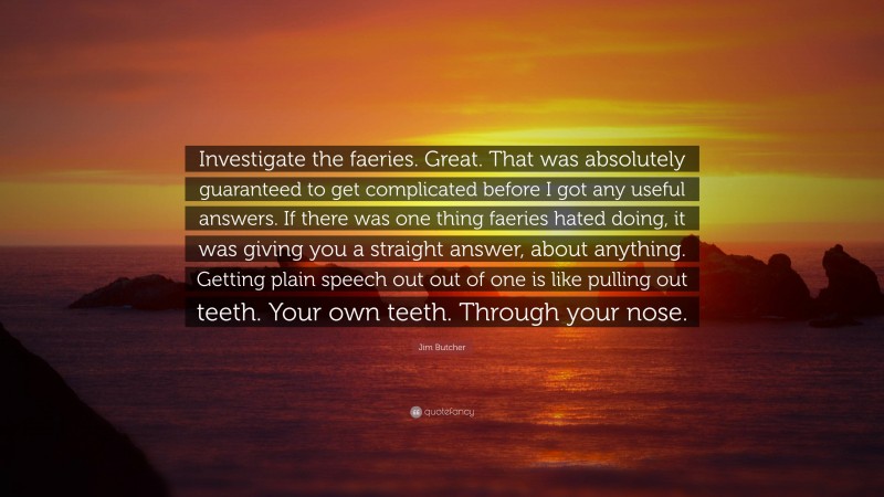 Jim Butcher Quote: “Investigate the faeries. Great. That was absolutely guaranteed to get complicated before I got any useful answers. If there was one thing faeries hated doing, it was giving you a straight answer, about anything. Getting plain speech out out of one is like pulling out teeth. Your own teeth. Through your nose.”