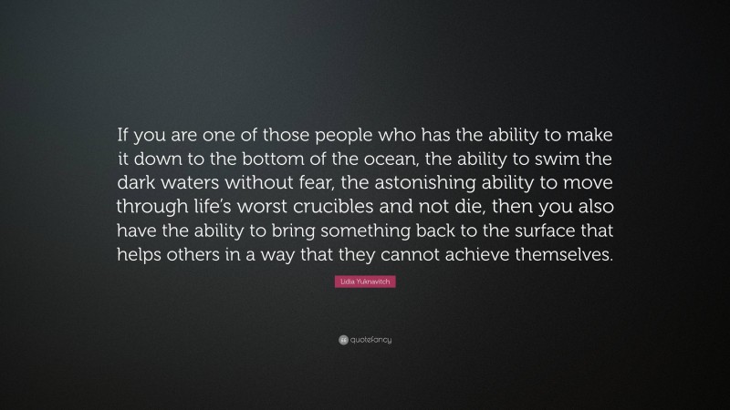 Lidia Yuknavitch Quote: “If you are one of those people who has the ability to make it down to the bottom of the ocean, the ability to swim the dark waters without fear, the astonishing ability to move through life’s worst crucibles and not die, then you also have the ability to bring something back to the surface that helps others in a way that they cannot achieve themselves.”