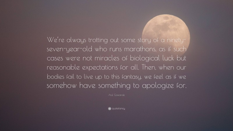 Atul Gawande Quote: “We’re always trotting out some story of a ninety-seven-year-old who runs marathons, as if such cases were not miracles of biological luck but reasonable expectations for all. Then, when our bodies fail to live up to this fantasy, we feel as if we somehow have something to apologize for.”