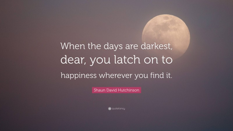 Shaun David Hutchinson Quote: “When the days are darkest, dear, you latch on to happiness wherever you find it.”