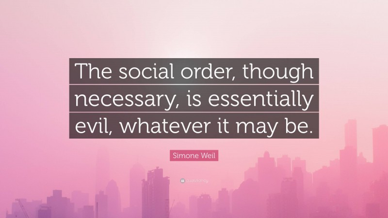 Simone Weil Quote: “The social order, though necessary, is essentially evil, whatever it may be.”