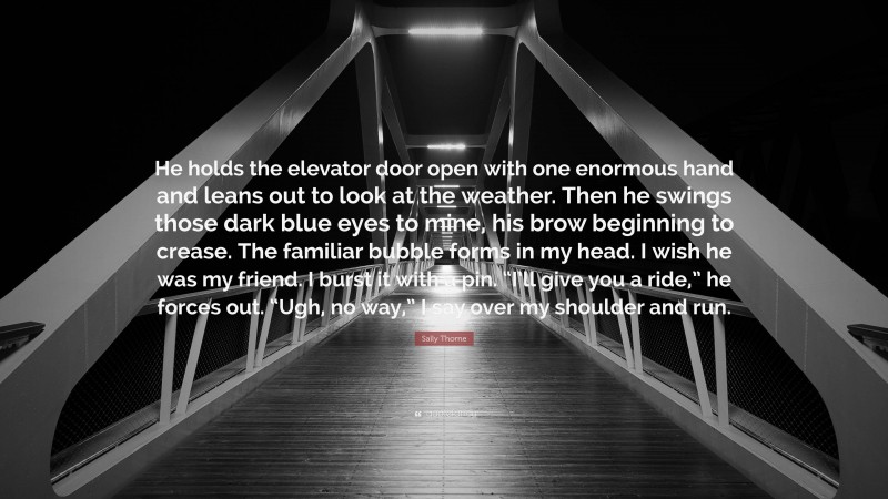 Sally Thorne Quote: “He holds the elevator door open with one enormous hand and leans out to look at the weather. Then he swings those dark blue eyes to mine, his brow beginning to crease. The familiar bubble forms in my head. I wish he was my friend. I burst it with a pin. “I’ll give you a ride,” he forces out. “Ugh, no way,” I say over my shoulder and run.”