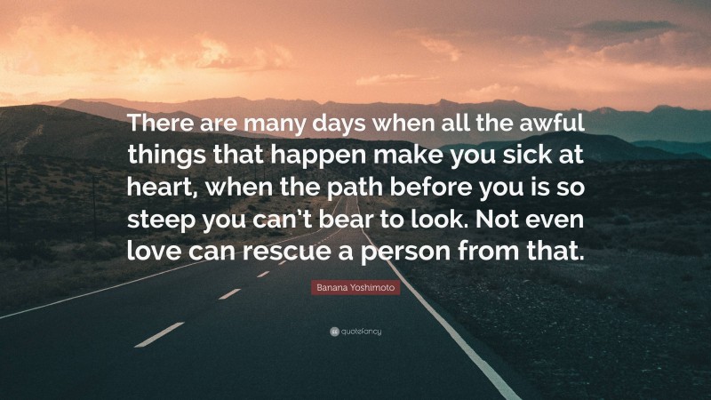 Banana Yoshimoto Quote: “There are many days when all the awful things that happen make you sick at heart, when the path before you is so steep you can’t bear to look. Not even love can rescue a person from that.”