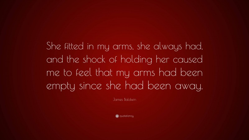 James Baldwin Quote: “She fitted in my arms, she always had, and the shock of holding her caused me to feel that my arms had been empty since she had been away.”