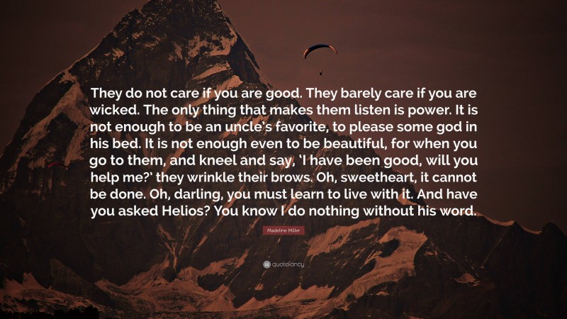 Madeline Miller Quote: “They do not care if you are good. They barely care if you are wicked. The only thing that makes them listen is power. It is not enough to be an uncle’s favorite, to please some god in his bed. It is not enough even to be beautiful, for when you go to them, and kneel and say, ‘I have been good, will you help me?’ they wrinkle their brows. Oh, sweetheart, it cannot be done. Oh, darling, you must learn to live with it. And have you asked Helios? You know I do nothing without his word.”