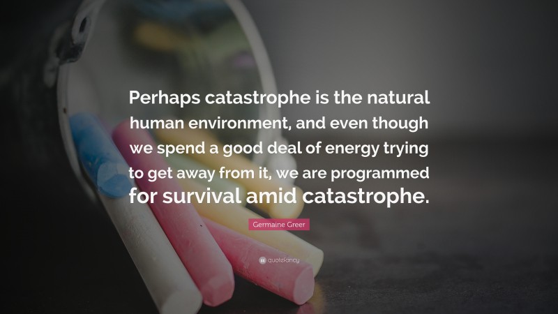 Germaine Greer Quote: “Perhaps catastrophe is the natural human environment, and even though we spend a good deal of energy trying to get away from it, we are programmed for survival amid catastrophe.”