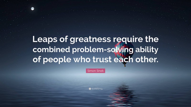 Simon Sinek Quote: “Leaps of greatness require the combined problem-solving ability of people who trust each other.”