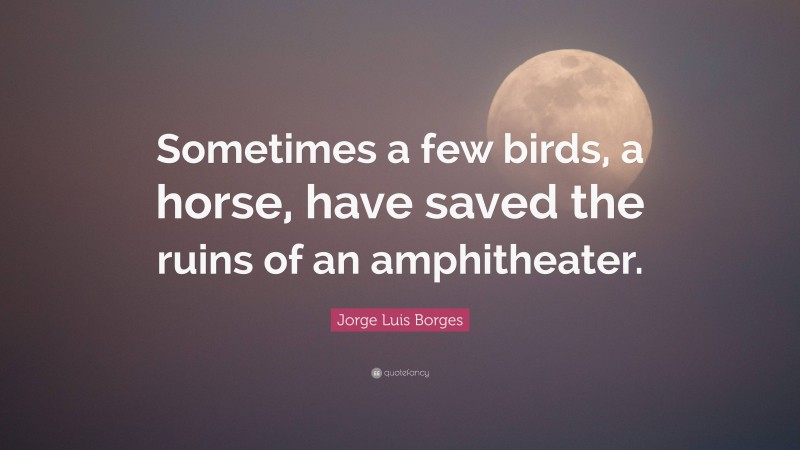 Jorge Luis Borges Quote: “Sometimes a few birds, a horse, have saved the ruins of an amphitheater.”