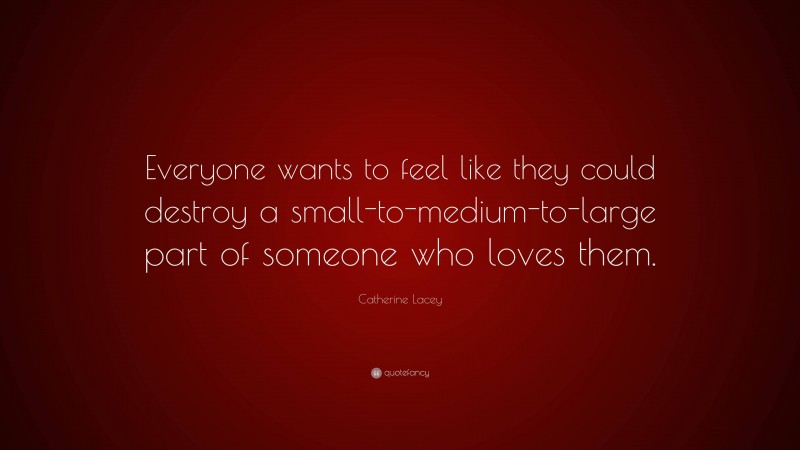Catherine Lacey Quote: “Everyone wants to feel like they could destroy a small-to-medium-to-large part of someone who loves them.”