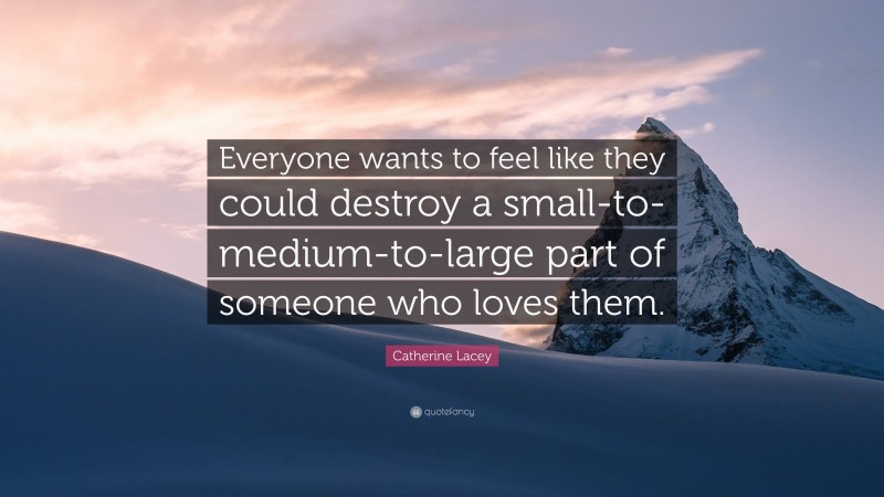 Catherine Lacey Quote: “Everyone wants to feel like they could destroy a small-to-medium-to-large part of someone who loves them.”