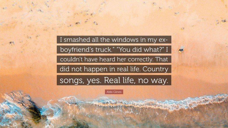 Abbi Glines Quote: “I smashed all the windows in my ex-boyfriend’s truck.” “You did what?” I couldn’t have heard her correctly. That did not happen in real life. Country songs, yes. Real life, no way.”