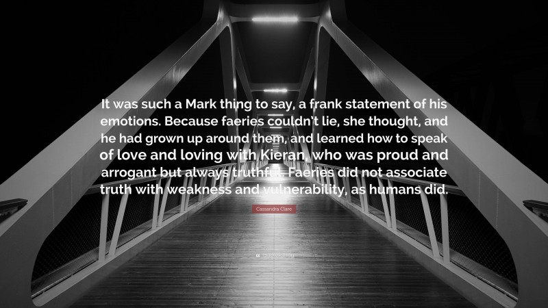 Cassandra Clare Quote: “It was such a Mark thing to say, a frank statement of his emotions. Because faeries couldn’t lie, she thought, and he had grown up around them, and learned how to speak of love and loving with Kieran, who was proud and arrogant but always truthful. Faeries did not associate truth with weakness and vulnerability, as humans did.”