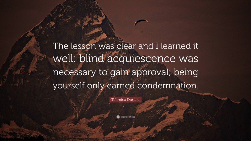 Tehmina Durrani Quote: “The lesson was clear and I learned it well: blind acquiescence was necessary to gain approval; being yourself only earned condemnation.”