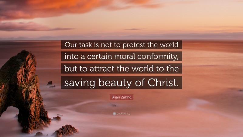 Brian Zahnd Quote: “Our task is not to protest the world into a certain moral conformity, but to attract the world to the saving beauty of Christ.”