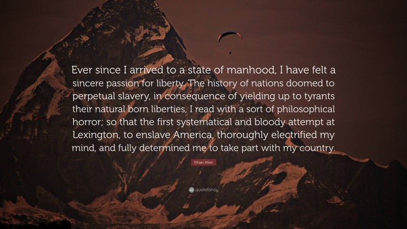Ethan Allen Quote: “Ever since I arrived to a state of manhood, I have felt a sincere passion for liberty. The history of nations doomed to perpetual slavery, in consequence of yielding up to tyrants their natural born liberties, I read with a sort of philosophical horror; so that the first systematical and bloody attempt at Lexington, to enslave America, thoroughly electrified my mind, and fully determined me to take part with my country.”