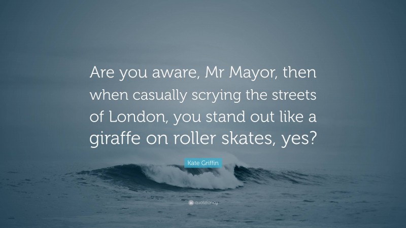 Kate Griffin Quote: “Are you aware, Mr Mayor, then when casually scrying the streets of London, you stand out like a giraffe on roller skates, yes?”