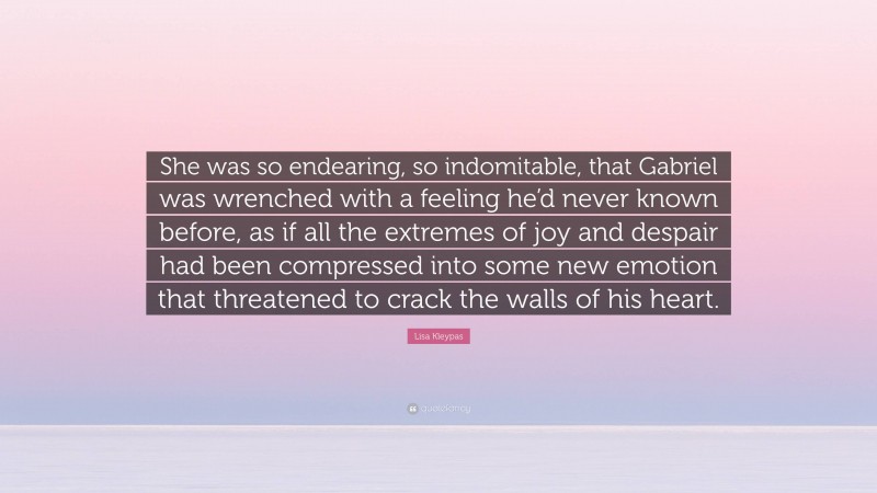 Lisa Kleypas Quote: “She was so endearing, so indomitable, that Gabriel was wrenched with a feeling he’d never known before, as if all the extremes of joy and despair had been compressed into some new emotion that threatened to crack the walls of his heart.”