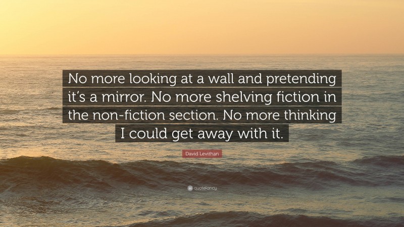 David Levithan Quote: “No more looking at a wall and pretending it’s a mirror. No more shelving fiction in the non-fiction section. No more thinking I could get away with it.”