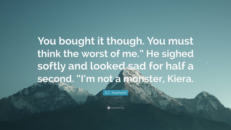 S.C. Stephens Quote: “You bought it though. You must think the worst of me.” He sighed softly and looked sad for half a second. “I’m not a monster, Kiera.”