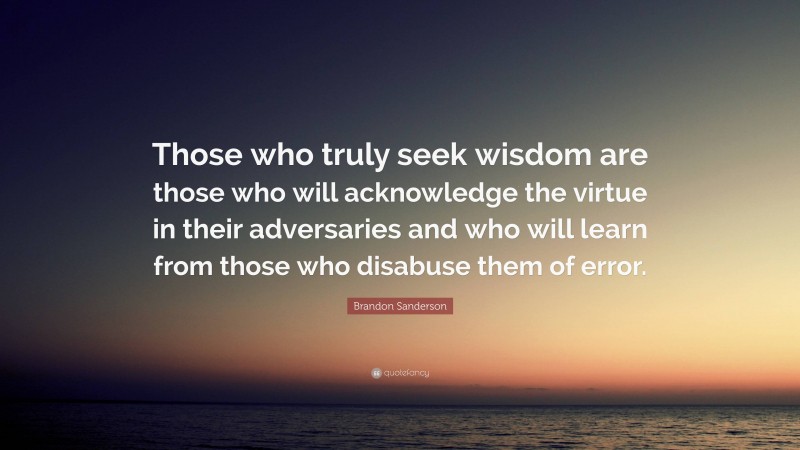 Brandon Sanderson Quote: “Those who truly seek wisdom are those who will acknowledge the virtue in their adversaries and who will learn from those who disabuse them of error.”