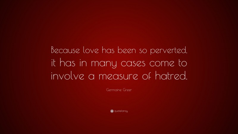 Germaine Greer Quote: “Because love has been so perverted, it has in many cases come to involve a measure of hatred.”