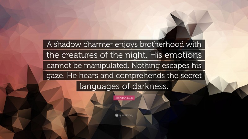 Brandon Mull Quote: “A shadow charmer enjoys brotherhood with the creatures of the night. His emotions cannot be manipulated. Nothing escapes his gaze. He hears and comprehends the secret languages of darkness.”