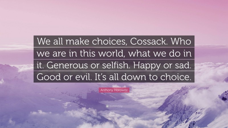 Anthony Horowitz Quote: “We all make choices, Cossack. Who we are in this world, what we do in it. Generous or selfish. Happy or sad. Good or evil. It’s all down to choice.”