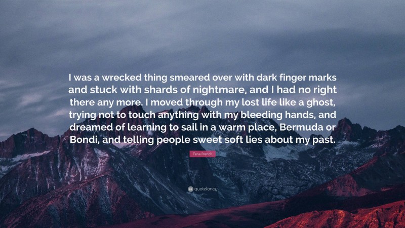 Tana French Quote: “I was a wrecked thing smeared over with dark finger marks and stuck with shards of nightmare, and I had no right there any more. I moved through my lost life like a ghost, trying not to touch anything with my bleeding hands, and dreamed of learning to sail in a warm place, Bermuda or Bondi, and telling people sweet soft lies about my past.”