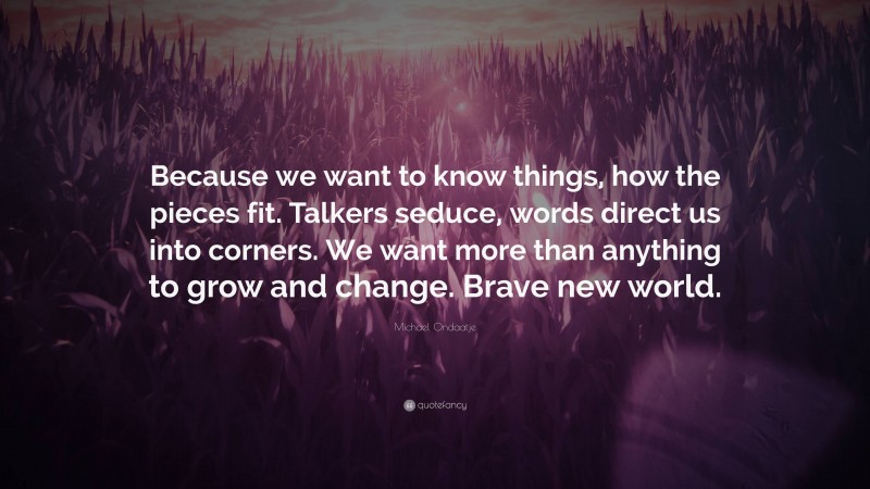 Michael Ondaatje Quote: “Because we want to know things, how the pieces fit. Talkers seduce, words direct us into corners. We want more than anything to grow and change. Brave new world.”